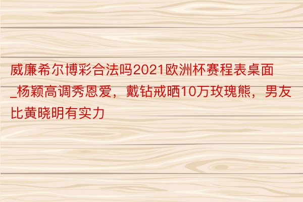 威廉希尔博彩合法吗2021欧洲杯赛程表桌面_杨颖高调秀恩爱，