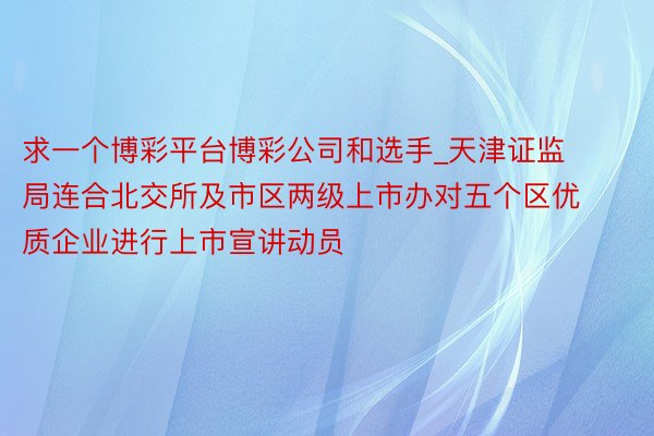 求一个博彩平台博彩公司和选手_天津证监局连合北交所及市区两级上市办对五个区优质企业进行上市宣讲动员