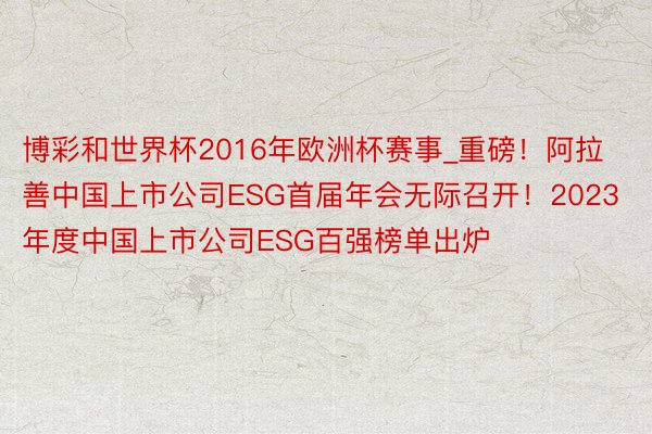 博彩和世界杯2016年欧洲杯赛事_重磅！阿拉善中国上市公司ESG首届年会无际召开！2023年度中国上市公司ESG百强榜单出炉