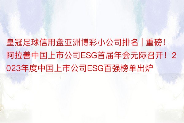 皇冠足球信用盘亚洲博彩小公司排名 | 重磅！阿拉善中国上市公司ESG首届年会无际召开！2023年度中国上市公司ESG百强榜单出炉