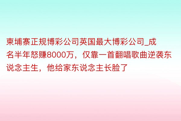 柬埔寨正规博彩公司英国最大博彩公司_成名半年怒赚8000万，仅靠一首翻唱歌曲逆袭东说念主生，他给家东说念主长脸了