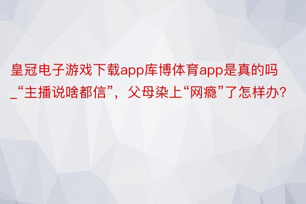 皇冠电子游戏下载app库博体育app是真的吗_“主播说啥都信